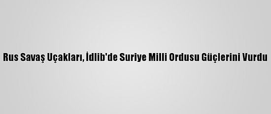 Rus Savaş Uçakları, İdlib'de Suriye Milli Ordusu Güçlerini Vurdu