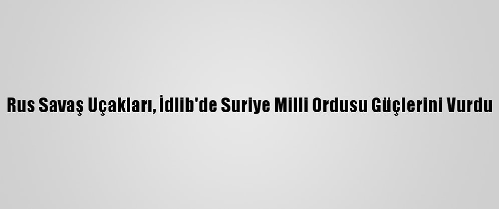 Rus Savaş Uçakları, İdlib'de Suriye Milli Ordusu Güçlerini Vurdu