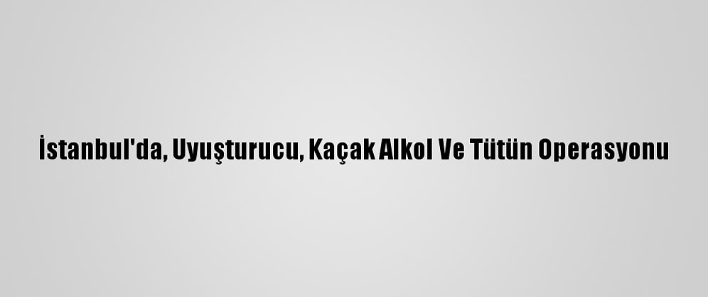 İstanbul'da, Uyuşturucu, Kaçak Alkol Ve Tütün Operasyonu