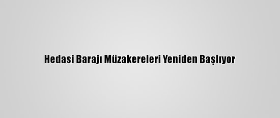 Hedasi Barajı Müzakereleri Yeniden Başlıyor