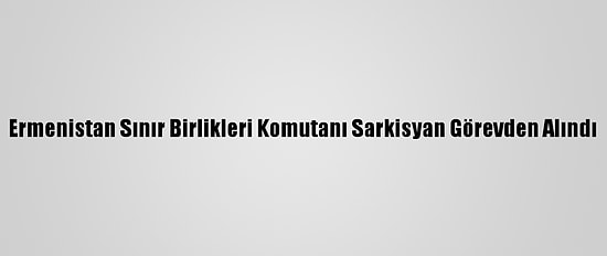 Ermenistan Sınır Birlikleri Komutanı Sarkisyan Görevden Alındı