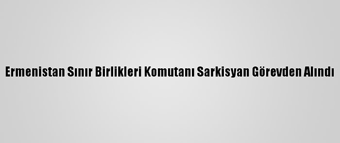 Ermenistan Sınır Birlikleri Komutanı Sarkisyan Görevden Alındı