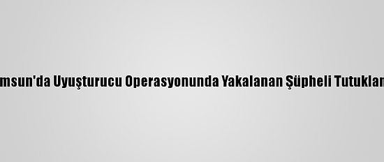 Samsun'da Uyuşturucu Operasyonunda Yakalanan Şüpheli Tutuklandı