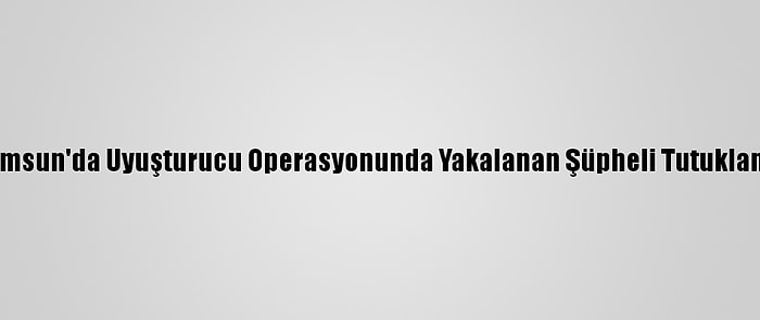 Samsun'da Uyuşturucu Operasyonunda Yakalanan Şüpheli Tutuklandı