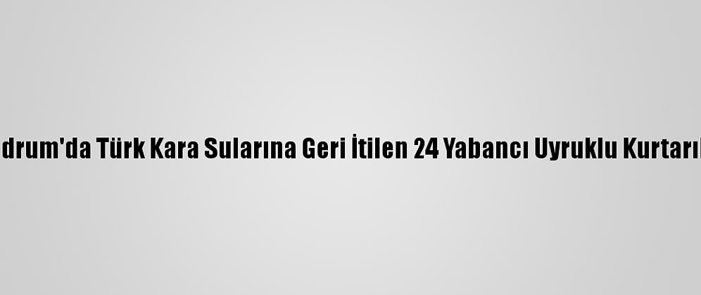Bodrum'da Türk Kara Sularına Geri İtilen 24 Yabancı Uyruklu Kurtarıldı