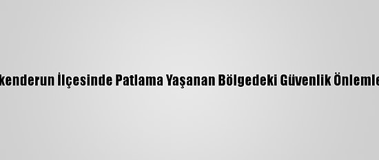 Hatay'ın İskenderun İlçesinde Patlama Yaşanan Bölgedeki Güvenlik Önlemleri Sürüyor