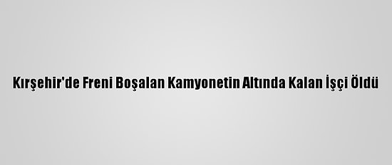 Kırşehir'de Freni Boşalan Kamyonetin Altında Kalan İşçi Öldü