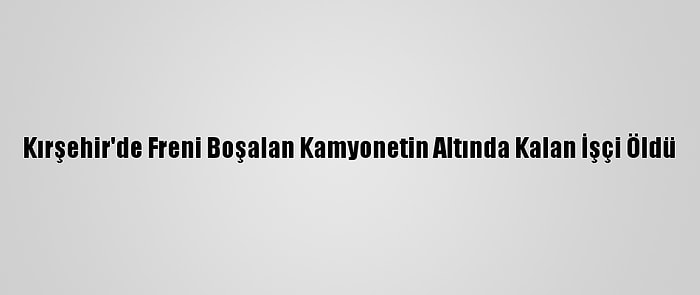 Kırşehir'de Freni Boşalan Kamyonetin Altında Kalan İşçi Öldü