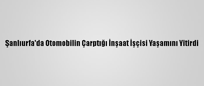 Şanlıurfa'da Otomobilin Çarptığı İnşaat İşçisi Yaşamını Yitirdi