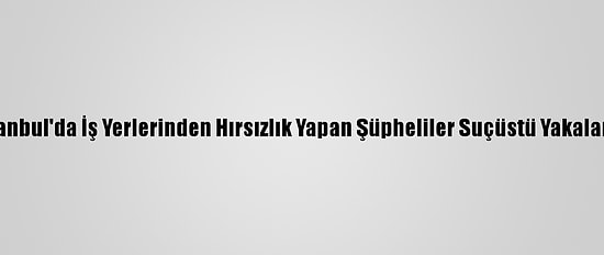 İstanbul'da İş Yerlerinden Hırsızlık Yapan Şüpheliler Suçüstü Yakalandı