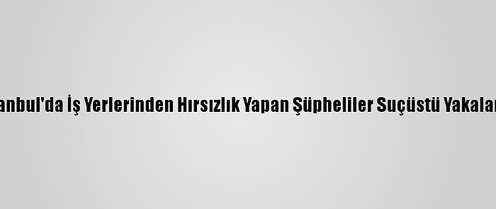 İstanbul'da İş Yerlerinden Hırsızlık Yapan Şüpheliler Suçüstü Yakalandı