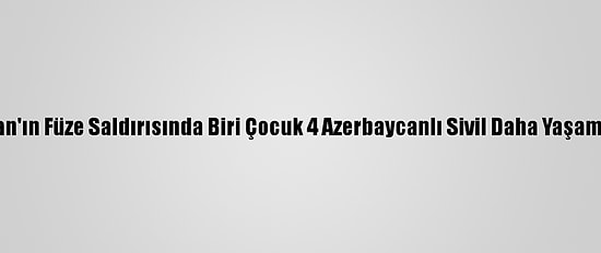Ermenistan'ın Füze Saldırısında Biri Çocuk 4 Azerbaycanlı Sivil Daha Yaşamını Yitirdi