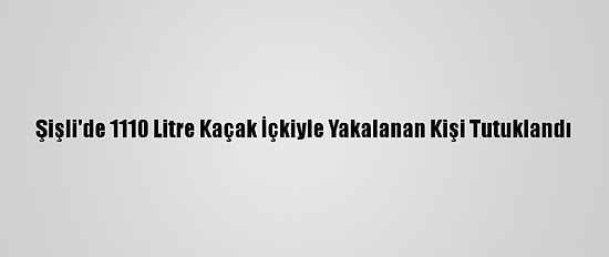 Şişli'de 1110 Litre Kaçak İçkiyle Yakalanan Kişi Tutuklandı