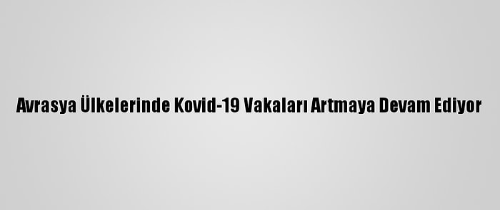 Avrasya Ülkelerinde Kovid-19 Vakaları Artmaya Devam Ediyor