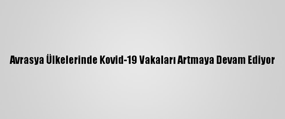 Avrasya Ülkelerinde Kovid-19 Vakaları Artmaya Devam Ediyor
