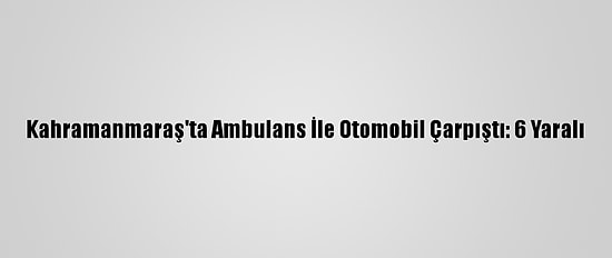 Kahramanmaraş'ta Ambulans İle Otomobil Çarpıştı: 6 Yaralı