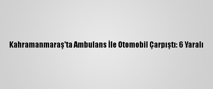 Kahramanmaraş'ta Ambulans İle Otomobil Çarpıştı: 6 Yaralı