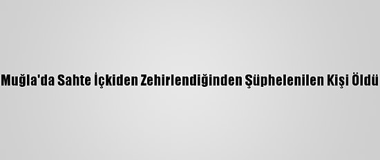 Muğla'da Sahte İçkiden Zehirlendiğinden Şüphelenilen Kişi Öldü