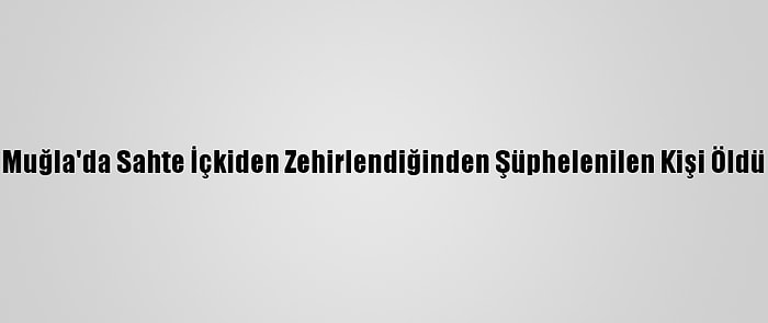 Muğla'da Sahte İçkiden Zehirlendiğinden Şüphelenilen Kişi Öldü