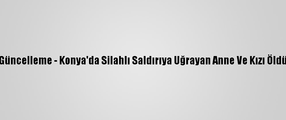Güncelleme - Konya'da Silahlı Saldırıya Uğrayan Anne Ve Kızı Öldü