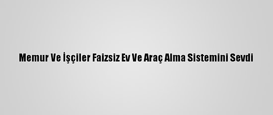 Memur Ve İşçiler Faizsiz Ev Ve Araç Alma Sistemini Sevdi