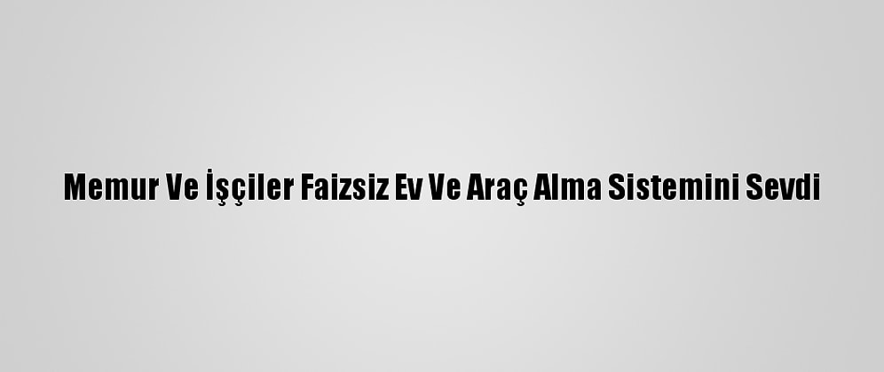 Memur Ve İşçiler Faizsiz Ev Ve Araç Alma Sistemini Sevdi