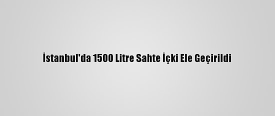 İstanbul'da 1500 Litre Sahte İçki Ele Geçirildi