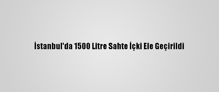 İstanbul'da 1500 Litre Sahte İçki Ele Geçirildi