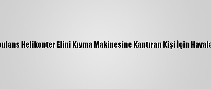 Ambulans Helikopter Elini Kıyma Makinesine Kaptıran Kişi İçin Havalandı