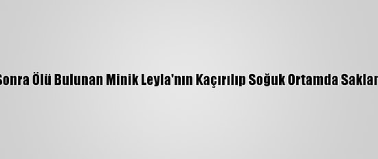 Kaybolduktan Sonra Ölü Bulunan Minik Leyla'nın Kaçırılıp Soğuk Ortamda Saklandığı Belirlendi