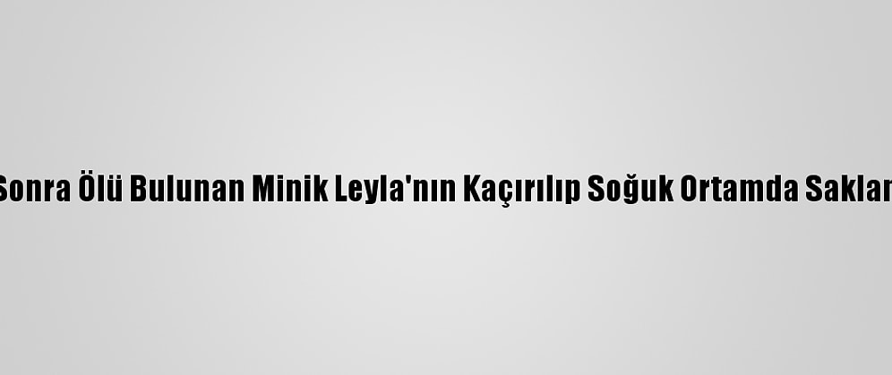 Kaybolduktan Sonra Ölü Bulunan Minik Leyla'nın Kaçırılıp Soğuk Ortamda Saklandığı Belirlendi