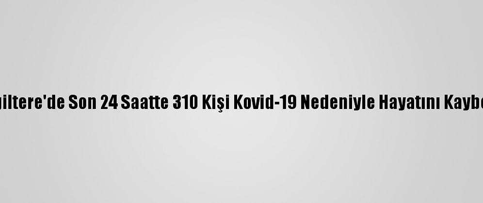 İngiltere'de Son 24 Saatte 310 Kişi Kovid-19 Nedeniyle Hayatını Kaybetti