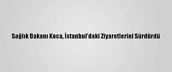 Sağlık Bakanı Koca, İstanbul'daki Ziyaretlerini Sürdürdü