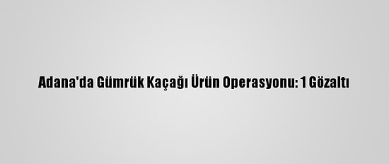 Adana'da Gümrük Kaçağı Ürün Operasyonu: 1 Gözaltı