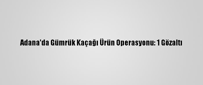 Adana'da Gümrük Kaçağı Ürün Operasyonu: 1 Gözaltı