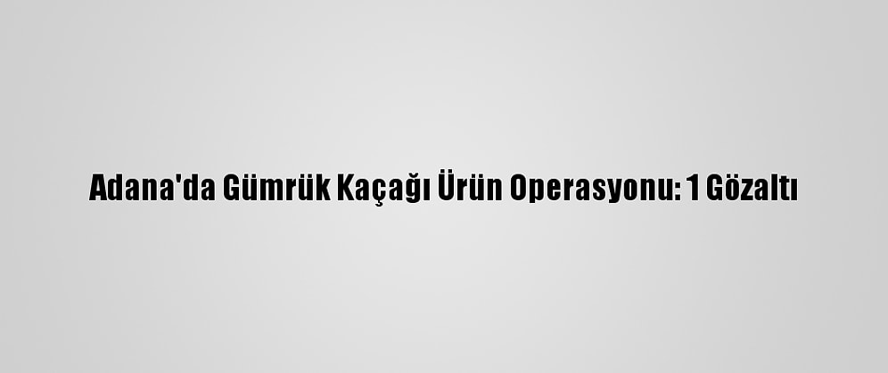 Adana'da Gümrük Kaçağı Ürün Operasyonu: 1 Gözaltı