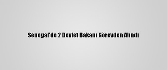 Senegal'de 2 Devlet Bakanı Görevden Alındı