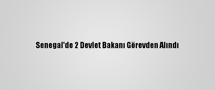 Senegal'de 2 Devlet Bakanı Görevden Alındı