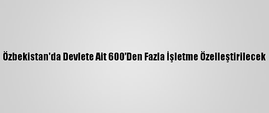 Özbekistan'da Devlete Ait 600’Den Fazla İşletme Özelleştirilecek
