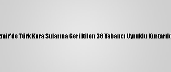 İzmir'de Türk Kara Sularına Geri İtilen 36 Yabancı Uyruklu Kurtarıldı