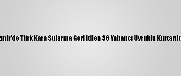 İzmir'de Türk Kara Sularına Geri İtilen 36 Yabancı Uyruklu Kurtarıldı