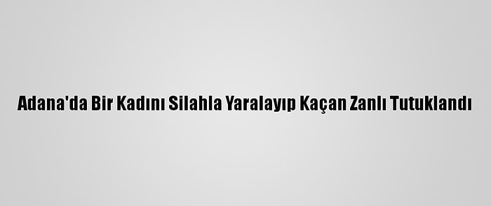 Adana'da Bir Kadını Silahla Yaralayıp Kaçan Zanlı Tutuklandı