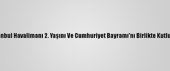 İstanbul Havalimanı 2. Yaşını Ve Cumhuriyet Bayramı'nı Birlikte Kutluyor