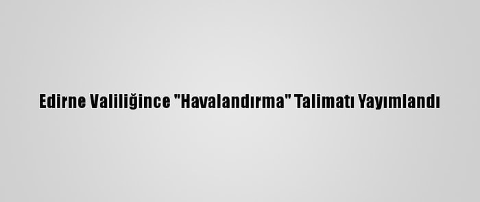 Edirne Valiliğince "Havalandırma" Talimatı Yayımlandı