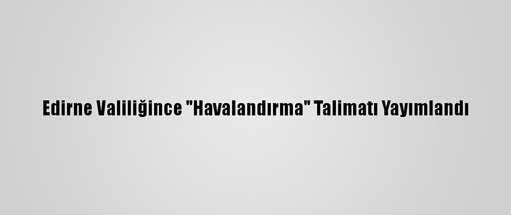 Edirne Valiliğince "Havalandırma" Talimatı Yayımlandı
