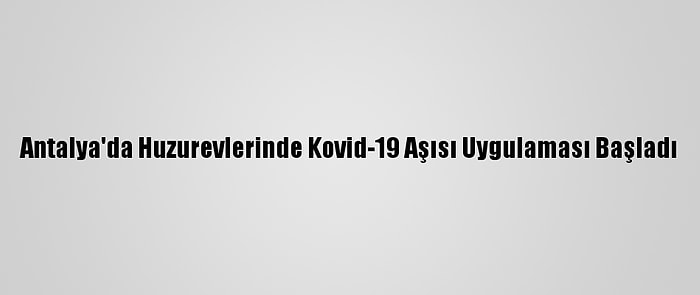 Antalya'da Huzurevlerinde Kovid-19 Aşısı Uygulaması Başladı