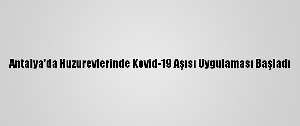 Antalya'da Huzurevlerinde Kovid-19 Aşısı Uygulaması Başladı
