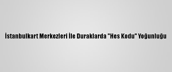 İstanbulkart Merkezleri İle Duraklarda "Hes Kodu" Yoğunluğu