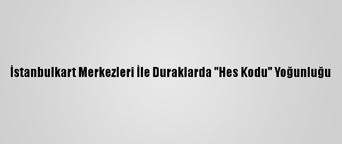 İstanbulkart Merkezleri İle Duraklarda "Hes Kodu" Yoğunluğu