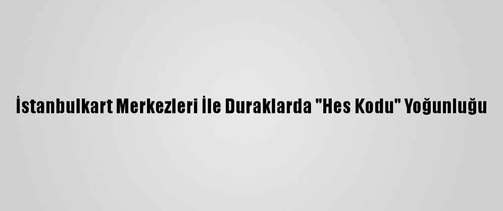İstanbulkart Merkezleri İle Duraklarda "Hes Kodu" Yoğunluğu